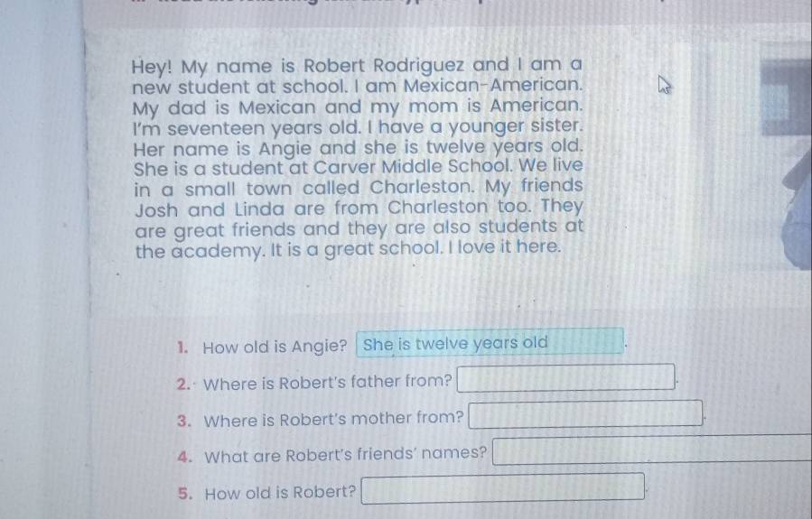 Hey! My name is Robert Rodriguez and I am a 
new student at school. I am Mexican-American. 
My dad is Mexican and my mom is American. 
I'm seventeen years old. I have a younger sister. 
Her name is Angie and she is twelve years old. 
She is a student at Carver Middle School. We live 
in a small town called Charleston. My friends 
Josh and Linda are from Charleston too. They 
are great friends and they are also students at 
the academy. It is a great school. I love it here. 
1. How old is Angie? She is twelve years old 
2. Where is Robert's father from? 
3. Where is Robert's mother from? 
4. What are Robert's friends' names? 
5. How old is Robert?