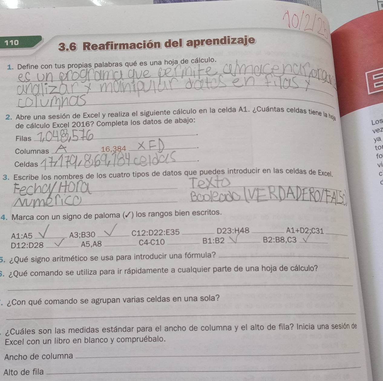 110 
3.6 Reafirmación del aprendizaje 
_ 
1. Define con tus propias palabras qué es una hoja de cálculo. 
_ 
_ 
2. Abre una sesión de Excel y realiza el siguiente cálculo en la celda A1. ¿Cuántas celdas tiene la hoja 
de cálculo Excel 2016? Completa los datos de abajo: 
Los 
vez 
Filas _. 
ya 
Columnas _16,384 
_ 
. 
to 
fo 
_. 
Celdas vi 
3. Escribe los nombres de los cuatro tipos de datos que puedes introducir en las celdas de Excel. C 
_ 
_ 
C 
_ 
_ 
4. Marca con un signo de paloma (✓) los rangos bien escritos. 
C 12:D22:E35
23:H48
A1:A5 _A3;B30 ___ A1+D2:C31 _
D12:D28 _ A5, A8 _C4-C10 _ B1:B2 _
B2:B8 , C3 _ 
5. ¿Qué signo aritmético se usa para introducir una fórmula?_ 
S. ¿Qué comando se utiliza para ir rápidamente a cualquier parte de una hoja de cálculo? 
_ 
¿Con qué comando se agrupan varias celdas en una sola? 
_ 
¿Cuáles son las medidas estándar para el ancho de columna y el alto de fila? Inicia una sesión de 
Excel con un libro en blanco y compruébalo. 
Ancho de columna 
_ 
Alto de fila 
_