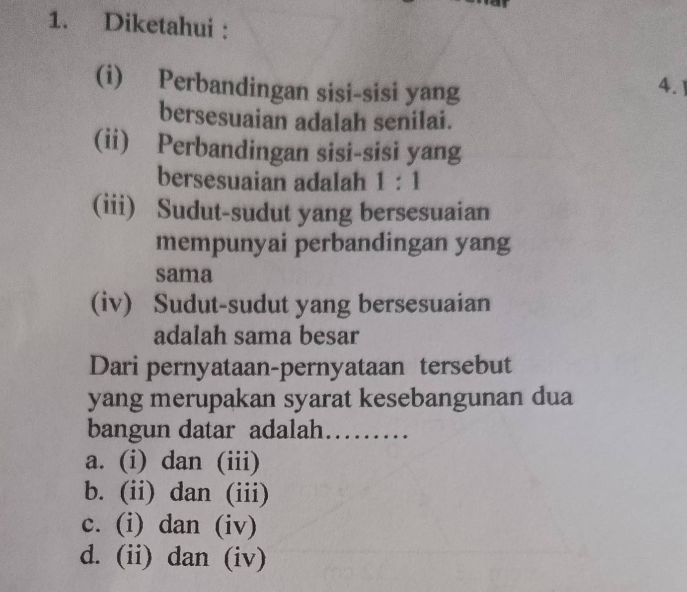 Diketahui :
(i) Perbandingan sisi-sisi yang
4.
bersesuaian adalah senilai.
(ii) Perbandingan sisi-sisi yang
bersesuaian adalah 1:1
(iii) Sudut-sudut yang bersesuaian
mempunyai perbandingan yang
sama
(iv) Sudut-sudut yang bersesuaian
adalah sama besar
Dari pernyataan-pernyataan tersebut
yang merupakan syarat kesebangunan dua
bangun datar adalah……
a. (i) dan (iii)
b. (ii) dan (iii)
c. (i) dan (iv)
d. (ii) dan (iv)