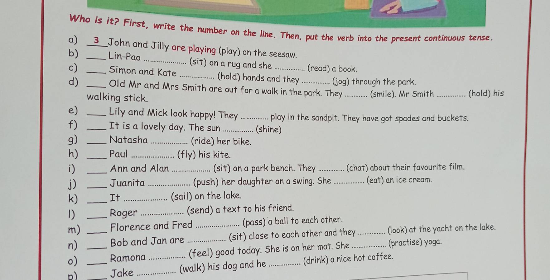 Who is it? First, write the number on the line. Then, put the verb into the present continuous tense. 
a) __3__John and Jilly are playing (play) on the seesaw. 
b) _Lin-Pao _(sit) on a rug and she 
(read) a book. 
c) _Simon and Kate _(hold) hands and they (jog) through the park. 
d) _Old Mr and Mrs Smith are out for a walk in the park. They _(smile). Mr Smith_ 
walking stick. (hold) his 
e) _Lily and Mick look happy! They _play in the sandpit. They have got spades and buckets. 
f) _It is a lovely day. The sun _(shine) 
g) _Natasha _(ride) her bike. 
h) _Paul _(fly) his kite. 
i) _Ann and Alan _(sit) on a park bench. They _(chat) about their favourite film. 
j) _Juanita _(push) her daughter on a swing. She _(eat) an ice cream. 
k) _It_ (sail) on the lake. 
1) _Roger _(send) a text to his friend. 
m) Florence and Fred _(pass) a ball to each other. 
n) _Bob and Jan are _(sit) close to each other and they _(look) at the yacht on the lake. 
o) _Ramona (feel) good today. She is on her mat. She_ 
(practise) yoga. 
b) __Jake __(walk) his dog and he _(drink) a nice hot coffee.