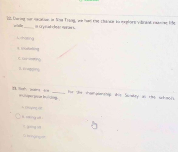 During our vacation in Nha Trang, we had the chance to explore vibrant marine life
while_ in crystal-clear waters.
A. chasing
B. snorkelling
C. combating
D. struggling
23. Both teams are _for the championship this Sunday at the school's
multipurpose building.
A. playing off
lt. taking off
C. going oft
D. bringing off