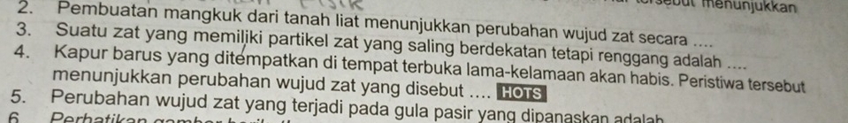 Pembuatan mangkuk dari tanah liat menunjukkan perubahan wujud zat secara .... 
3. Suatu zat yang memiljki partikel zat yang saling berdekatan tetapi renggang adalah .... 
4. Kapur barus yang ditempatkan di tempat terbuka lama-kelamaan akan habis. Peristiwa tersebut 
menunjukkan perubahan wujud zat yang disebut .... Hors 
5. Perubahan wujud zat yang terjadi pada gula pasir yang dipanaskan adalah 
Perh atik