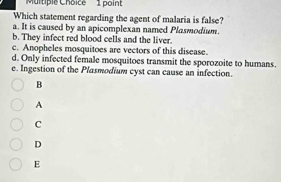 Which statement regarding the agent of malaria is false?
a. It is caused by an apicomplexan named Plasmodium.
b. They infect red blood cells and the liver.
c. Anopheles mosquitoes are vectors of this disease.
d. Only infected female mosquitoes transmit the sporozoite to humans.
e. Ingestion of the Plasmodium cyst can cause an infection.
B
A
C
D
E