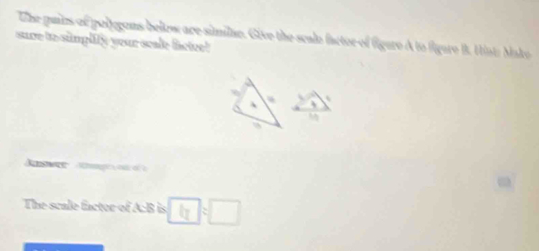 The pains of polygons below are similae. Give the scale factor of figere A to figare B. Hint: Mako 
sure to simplify your scale factee! 
、 
M 
The scale factor of A: B is :