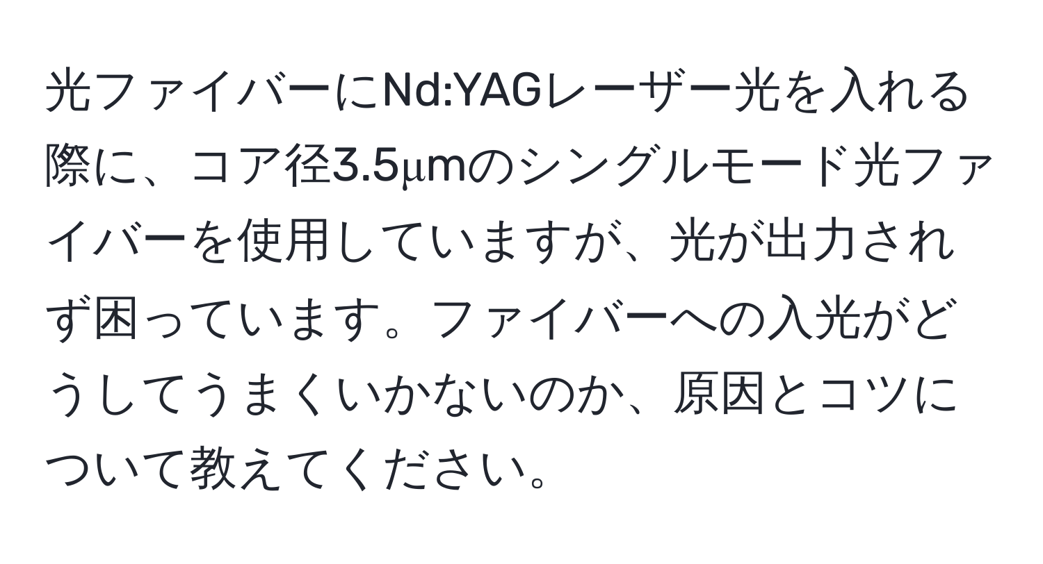 光ファイバーにNd:YAGレーザー光を入れる際に、コア径3.5μmのシングルモード光ファイバーを使用していますが、光が出力されず困っています。ファイバーへの入光がどうしてうまくいかないのか、原因とコツについて教えてください。