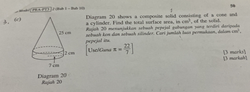 Model [ PRA-PT3 ]2 (Bab 1 - Bab 10) 
Diagram 20 shows a composite solid consisting of a cone and 
3. (c) 
a cylinder. Find the total surface area, it cm^2 , of the solid. 
Rajah 20 menunjukkan sebuah pepejal gabungan yang terdiri daripada 
sebuah kon dan sebuah silinder. Cari jumlah luas permukaan, dalam cm^2, 
pepejal itu. 
Use/Guna π = 22/7 ]
[3 marks] 
[3 markah] 
Diagram 20 
Rajah 20