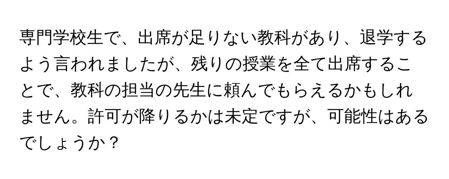 専門学校生で、出席が足りない教科があり、退学するよう言われましたが、残りの授業を全て出席することで、教科の担当の先生に頼んでもらえるかもしれません。許可が降りるかは未定ですが、可能性はあるでしょうか？