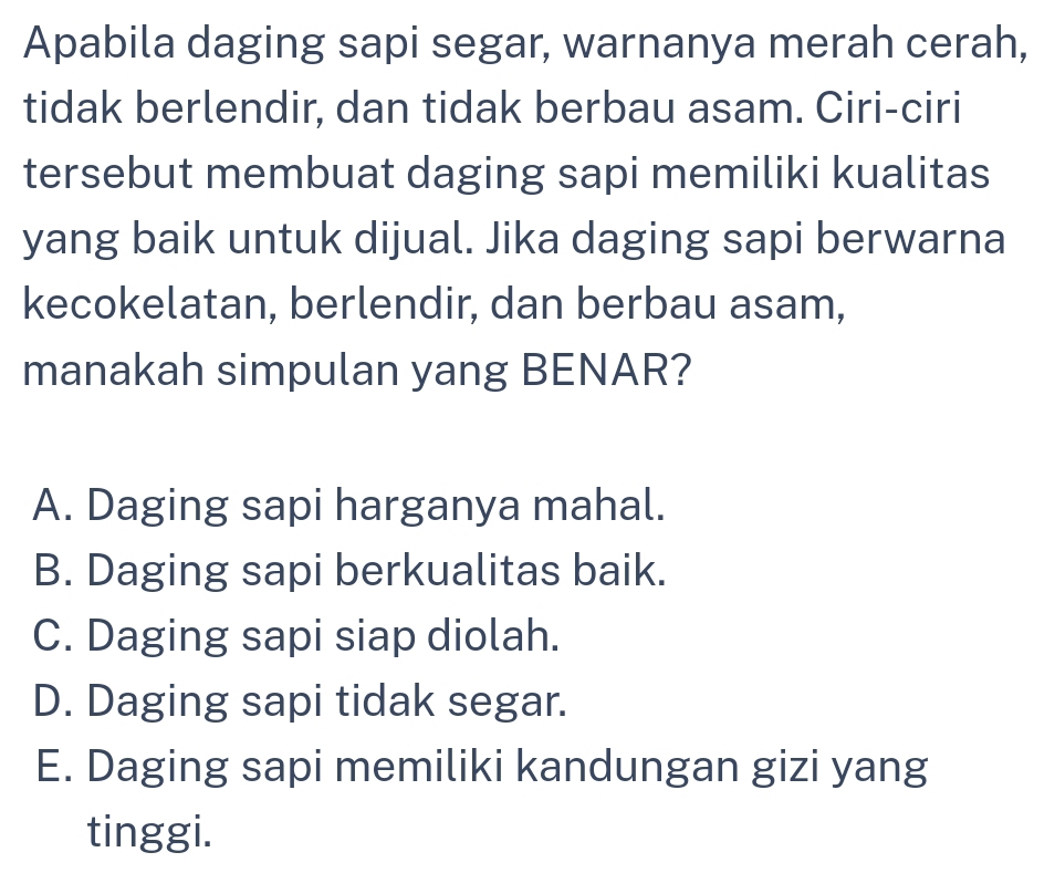 Apabila daging sapi segar, warnanya merah cerah,
tidak berlendir, dan tidak berbau asam. Ciri-ciri
tersebut membuat daging sapi memiliki kualitas
yang baik untuk dijual. Jika daging sapi berwarna
kecokelatan, berlendir, dan berbau asam,
manakah simpulan yang BENAR?
A. Daging sapi harganya mahal.
B. Daging sapi berkualitas baik.
C. Daging sapi siap diolah.
D. Daging sapi tidak segar.
E. Daging sapi memiliki kandungan gizi yang
tinggi.