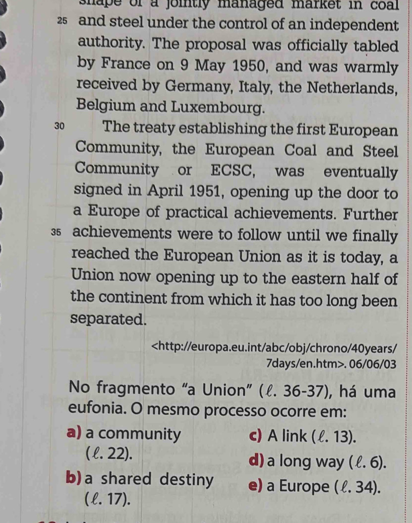 shape or a jointly managed market in coal
25 and steel under the control of an independent
authority. The proposal was officially tabled
by France on 9 May 1950, and was warmly
received by Germany, Italy, the Netherlands,
Belgium and Luxembourg.
30 The treaty establishing the first European
Community, the European Coal and Steel
Community or ECSC, was eventually
signed in April 1951, opening up the door to
a Europe of practical achievements. Further
35 achievements were to follow until we finally
reached the European Union as it is today, a
Union now opening up to the eastern half of
the continent from which it has too long been
separated.. 06/06/03
No fragmento “a Union” (l. 3 6-37), há uma
eufonia. O mesmo processo ocorre em:
a) a community c) A link (ell .13).
( l. 22). d) a long way (ell .6).
b)a shared destiny e) a Europe (ell .34).
(ell .17).