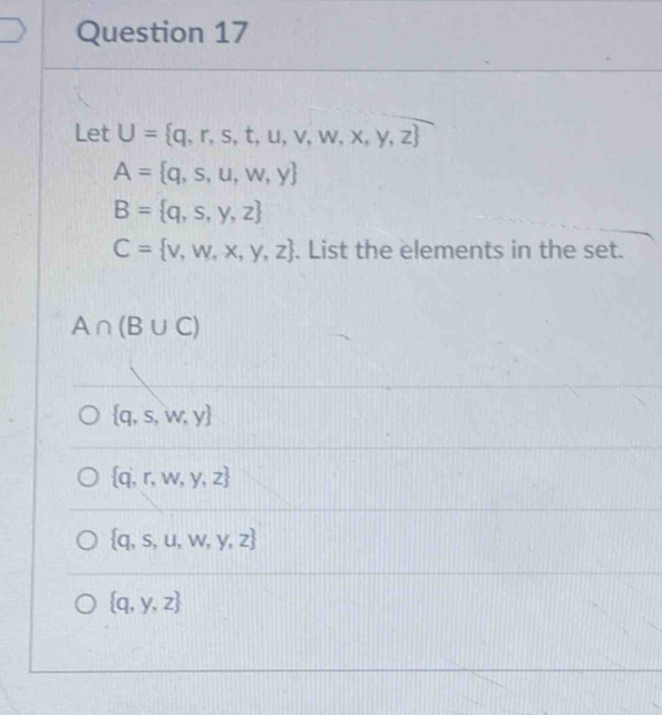 Let U= q,r,s,t,u,v,w,x,y,z
A= q,s,u,w,y
B= q,s,y,z
C= v,w,x,y,z. List the elements in the set.
A∩ (B∪ C)
 q,s,w,y
 q,r,w,y,z
 q,s,u,w,y,z
 q,y,z