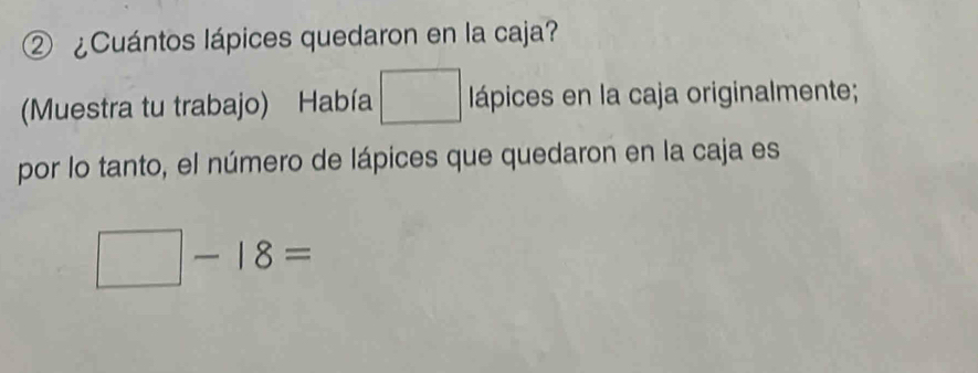 ② ¿Cuántos lápices quedaron en la caja? 
(Muestra tu trabajo) Había □ lápices en la caja originalmente; 
por lo tanto, el número de lápices que quedaron en la caja es
□ -18=