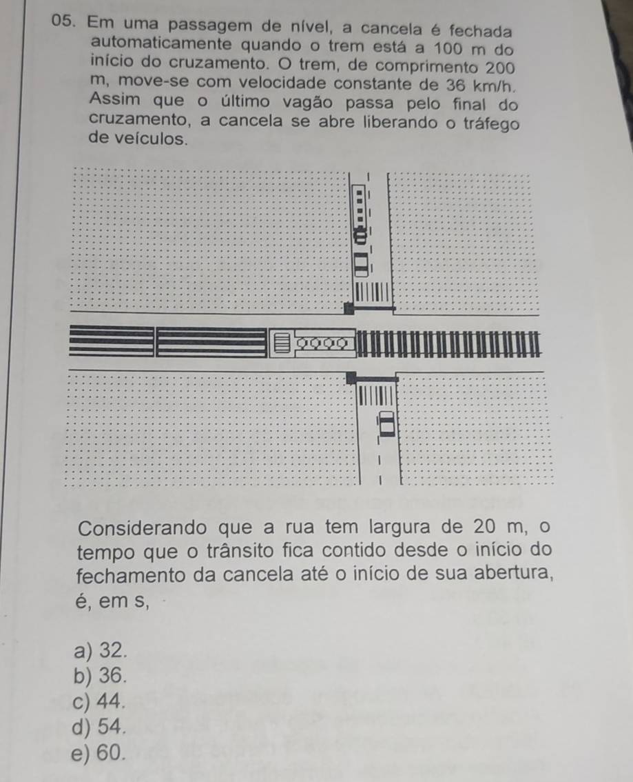 Em uma passagem de nível, a cancela é fechada
automaticamente quando o trem está a 100 m do
início do cruzamento. O trem, de comprimento 200
m, move-se com velocidade constante de 36 km/h.
Assim que o último vagão passa pelo final do
cruzamento, a cancela se abre liberando o tráfego
de veículos.
Considerando que a rua tem largura de 20 m, o
tempo que o trânsito fica contido desde o início do
fechamento da cancela até o início de sua abertura,
é, em s,
a) 32.
b) 36.
c) 44.
d) 54.
e) 60.