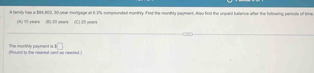 A family has a $84,803, 30-year mortgage at 6.3% compounded monthly. Find the monthly payment. Also find the unpaid balance after the following periods of time
(A) 10 years (B) 20 years (C) 25 years
The monthly payment is $□. 
(Round to the nearest cent as needed.)