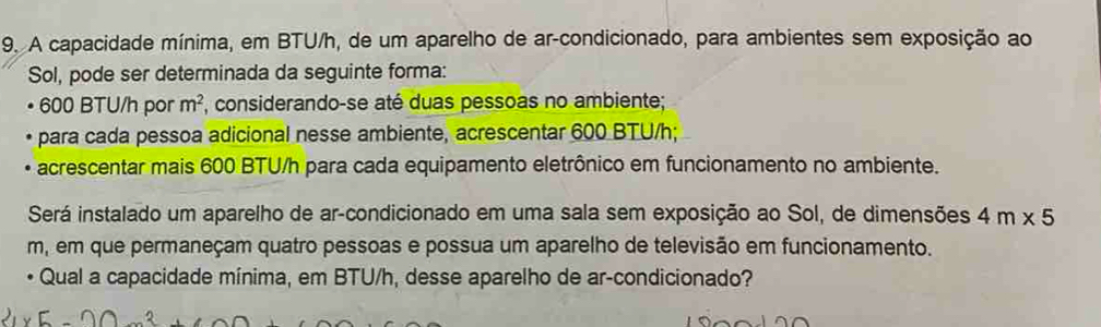 A capacidade mínima, em BTU/h, de um aparelho de ar-condicionado, para ambientes sem exposição ao
Sol, pode ser determinada da seguinte forma:
• 600 BTU/h por m^2 , considerando-se até duas pessoas no ambiente;
e para cada pessoa adicional nesse ambiente, acrescentar 600 BTU/h;
• acrescentar mais 600 BTU/h para cada equipamento eletrônico em funcionamento no ambiente.
Será instalado um aparelho de ar-condicionado em uma sala sem exposição ao Sol, de dimensões 4m* 5
m, em que permaneçam quatro pessoas e possua um aparelho de televisão em funcionamento.
Qual a capacidade mínima, em BTU/h, desse aparelho de ar-condicionado?