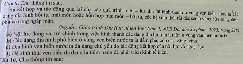 Cầu 9. Cho thông tin sau:
Sự kết hợp và tác động qua lại của các quá trình biển - lục địa đã hình thành ở vùng ven biển nước ta các
dang địa hình bồi tụ, mài mòn hoặc hỗn hợp mài mòn - bồi tụ, các hệ sinh thái rất đặc sắc ở vùng cửa sông, đầm
phá và rừng ngập mặn.
(Nguồn: Giáo trình Địa lí tự nhiên Việt Nam 1, NXB Đại học Sư phạm, 2023, trang 228)
) Nội lực đóng vai trò chính trong việc hình thành các dạng địa hình mài mòn ở vùng ven biển nước ta.
b) Các dạng địa hình phổ biến ở vùng ven biển nước ta là đầm phá, cồn cát, vũng, vịnh.
c) Địa hình ven biển nước ta đa dạng chủ yếu do tác động kết hợp của nội lực và ngoại lực.
d) Hệ sinh thái ven biển đa dạng là tiểm năng để phát triển kinh tế biển.
Câu 10. Cho thông tin sau: