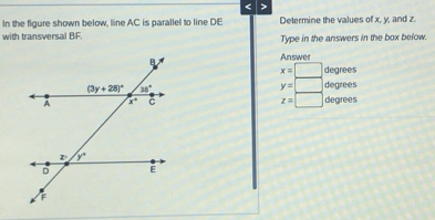 < >
In the figure shown below, line AC is parallel to line DE Determine the values of x, y, and z.
with transversal BF. Type in the answers in the box below.
Answer
x=□ degrees
y=□ degrees
z=□
degrees