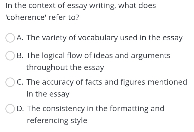 In the context of essay writing, what does
'coherence' refer to?
A. The variety of vocabulary used in the essay
B. The logical flow of ideas and arguments
throughout the essay
C. The accuracy of facts and figures mentioned
in the essay
D. The consistency in the formatting and
referencing style