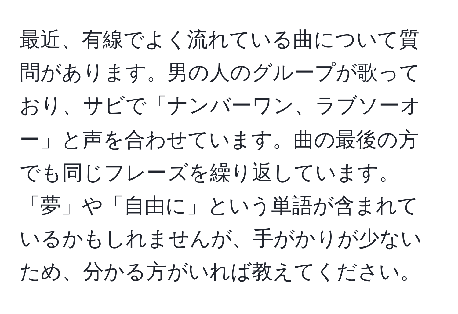 最近、有線でよく流れている曲について質問があります。男の人のグループが歌っており、サビで「ナンバーワン、ラブソーオー」と声を合わせています。曲の最後の方でも同じフレーズを繰り返しています。「夢」や「自由に」という単語が含まれているかもしれませんが、手がかりが少ないため、分かる方がいれば教えてください。