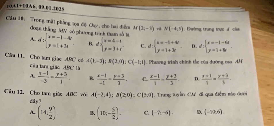 10A1+10A6. 09.01.2025
Câu 10. Trong mặt phẳng tọa độ Oxy, cho hai điểm M(2;-3) và N(-4;5). Đường trung trực d của
đoạn thẳng MN có phương trình tham số là
A. d:beginarrayl x=-1-4t y=1+3tendarray.. B. lbeginarrayl x=4-t y=3+tendarray.. C. d:beginarrayl x=-1+4t y=1+3tendarray. D. d:beginarrayl x=-1-6t y=1+8tendarray.. 
Câu 11. Cho tam giác ABC có A(1;-3); B(2;0); C(-1;1). Phương trình chính tắc của đường cao AH
của tam giác ABC là
A.  (x-1)/-3 = (y+3)/1 . B.  (x-1)/-1 = (y+3)/3 . C.  (x-1)/1 = (y+3)/3 . D.  (x+1)/1 = (y+3)/3 . 
Câu 12. Cho tam giác ABC với A(-2;4); B(2;0); C(5;0). Trung tuyến CM đi qua điểm nào dưới
đây?
A. (14; 9/2 ). (10;- 5/2 ). C. (-7;-6). D. (-10;6). 
B.