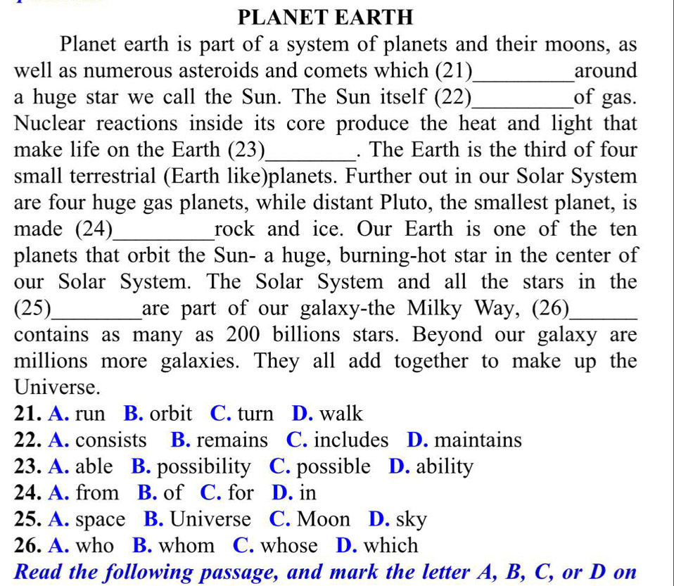 PLANET EARTH
Planet earth is part of a system of planets and their moons, as
well as numerous asteroids and comets which (21)_ around
a huge star we call the Sun. The Sun itself (22)_ of gas.
Nuclear reactions inside its core produce the heat and light that
make life on the Earth (23)_ . The Earth is the third of four
small terrestrial (Earth like)planets. Further out in our Solar System
are four huge gas planets, while distant Pluto, the smallest planet, is
made (24)_ rock and ice. Our Earth is one of the ten
planets that orbit the Sun- a huge, burning-hot star in the center of
our Solar System. The Solar System and all the stars in the
(25)_ are part of our galaxy-the Milky Way, (26)_
contains as many as 200 billions stars. Beyond our galaxy are
millions more galaxies. They all add together to make up the
Universe.
21. A. run B. orbit C. turn D. walk
22. A. consists B. remains C. includes D. maintains
23. A. able B. possibility C. possible D. ability
24. A. from B. of C. for D. in
25. A. space B. Universe C. Moon D. sky
26. A. who B. whom C. whose D. which
Read the following passage, and mark the letter A, B, C, or D on