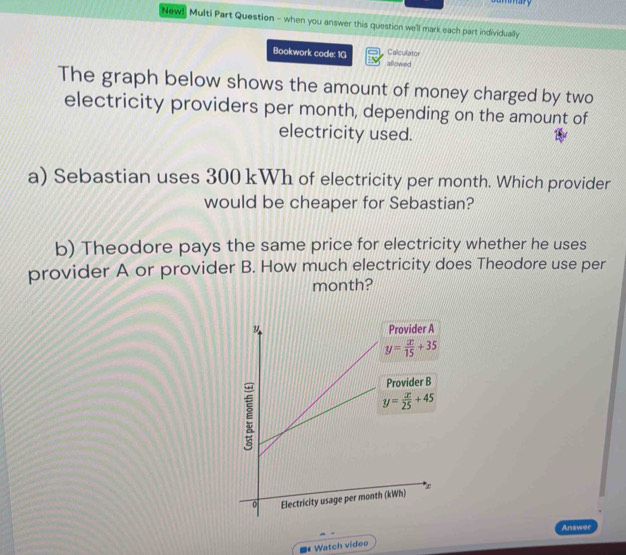 mmary
Newl Multi Part Question - when you answer this question we'll mark each part individually
Calculator
Bookwork code: 1G allowed
The graph below shows the amount of money charged by two
electricity providers per month, depending on the amount of
electricity used.
a) Sebastian uses 300 kWh of electricity per month. Which provider
would be cheaper for Sebastian?
b) Theodore pays the same price for electricity whether he uses
provider A or provider B. How much electricity does Theodore use per
month?
Answer
# Watch video