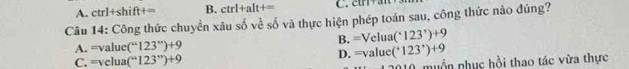 A. ctrl+shift+= B. ctrl+alt+= C. ctrra
Câu 14: Công thức chuyển xâu s shat 0vhat eshat 0 6 và thực hiện phép toán sau, công thức nào đúng?
A. =value(“123”)+9
B. =Velua(^*123^*)+9
C. =velua(“123”)+9
D. =value(^*123^*)+9
A muốn phục hồi thao tác vừa thực