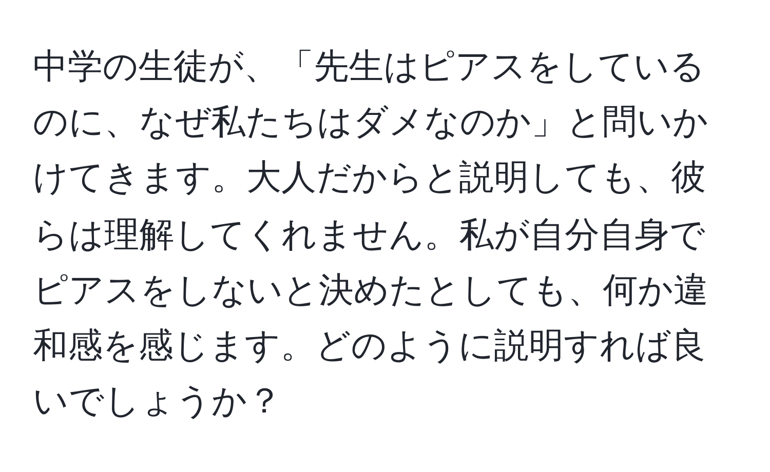 中学の生徒が、「先生はピアスをしているのに、なぜ私たちはダメなのか」と問いかけてきます。大人だからと説明しても、彼らは理解してくれません。私が自分自身でピアスをしないと決めたとしても、何か違和感を感じます。どのように説明すれば良いでしょうか？