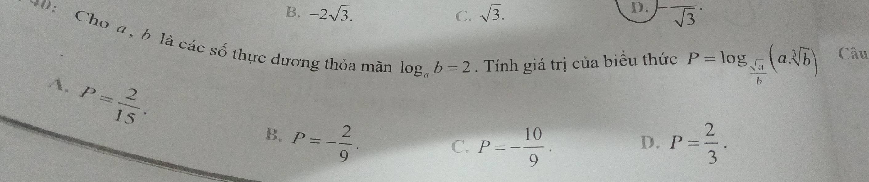 D.
B. -2sqrt(3). C. sqrt(3). overline sqrt(3)^·  
40: Cho a , b là các số thực dương thỏa mãn
log _ab=2. Tính giá trị của biểu thức P=log _ sqrt(a)/b (asqrt[3](b)) Câu
A. P= 2/15 .
B. P=- 2/9 .
C. P=- 10/9 . P= 2/3 . 
D.