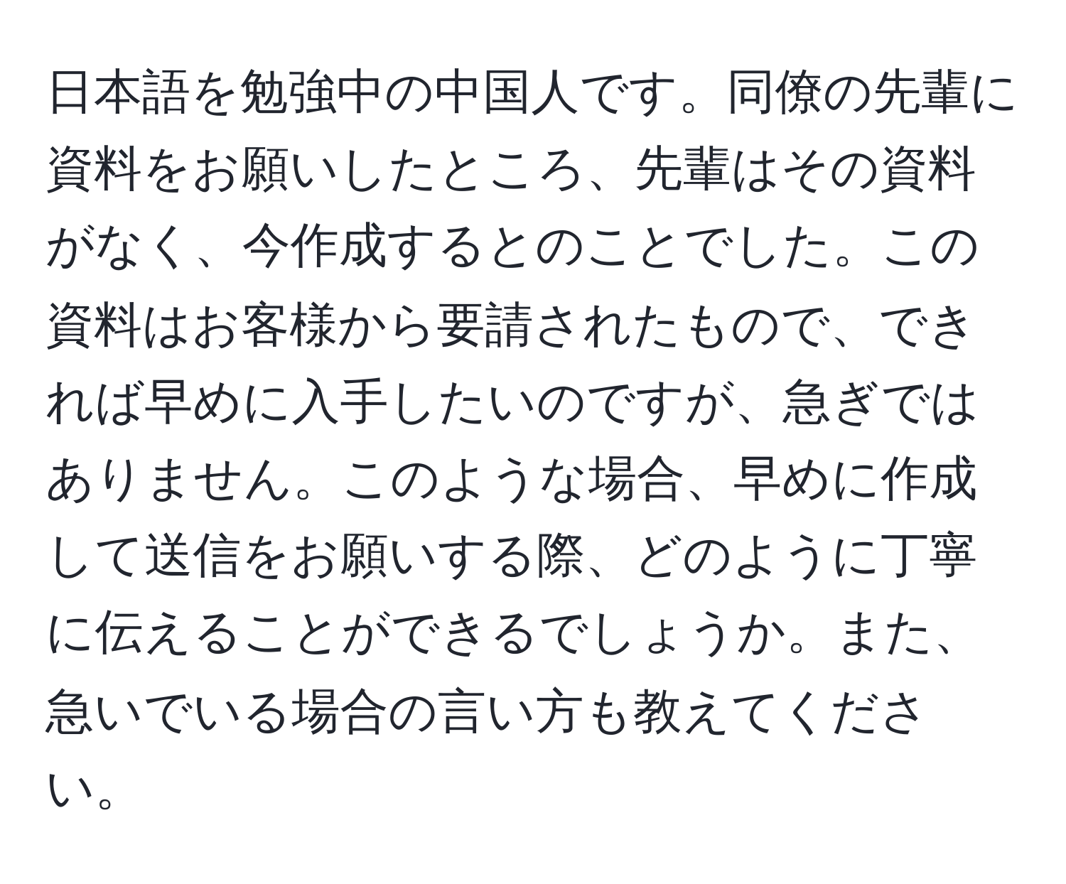 日本語を勉強中の中国人です。同僚の先輩に資料をお願いしたところ、先輩はその資料がなく、今作成するとのことでした。この資料はお客様から要請されたもので、できれば早めに入手したいのですが、急ぎではありません。このような場合、早めに作成して送信をお願いする際、どのように丁寧に伝えることができるでしょうか。また、急いでいる場合の言い方も教えてください。