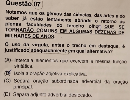 Notamos que os gênios das ciências, das artes e do
saber já estão lentamente abrindo o retorno às
plenas faculdades do terceiro olho QUE SE
TOrnarão COMuns em AlgUmas DEZEnas de
MILHARES DE ANOS.
O uso da vírgula, antes o trecho em destaque, é
justificado adequadamente em qual alternativa?
(A) Intercala elementos que exercem a mesma função
sintática.
(B) Isola a oração adjetiva explicativa.
(C) Separa oração subordinada adverbial da oração
principal.
(D) Separa adjunto adverbial deslocado.