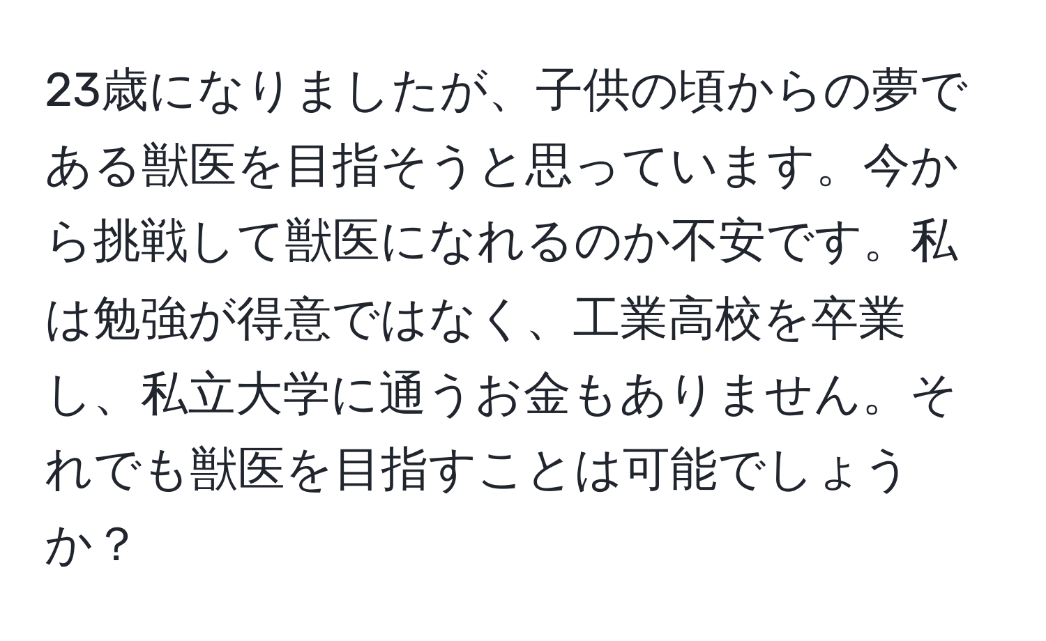 23歳になりましたが、子供の頃からの夢である獣医を目指そうと思っています。今から挑戦して獣医になれるのか不安です。私は勉強が得意ではなく、工業高校を卒業し、私立大学に通うお金もありません。それでも獣医を目指すことは可能でしょうか？