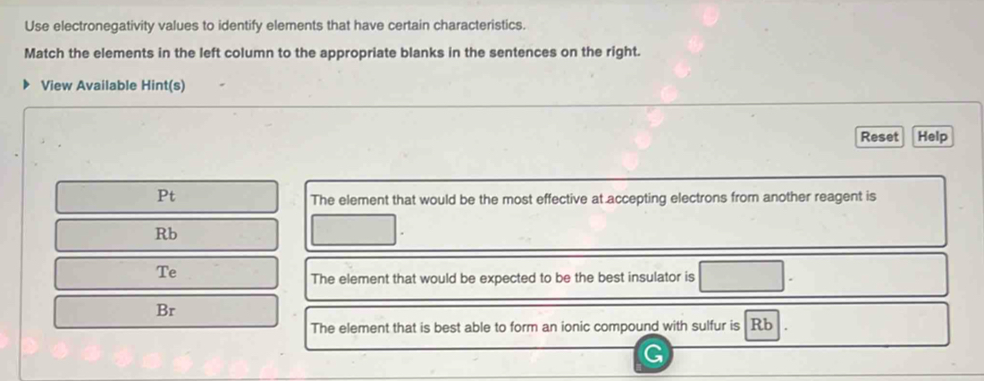 Use electronegativity values to identify elements that have certain characteristics. 
Match the elements in the left column to the appropriate blanks in the sentences on the right. 
View Available Hint(s) 
Reset Help 
Pt 
The element that would be the most effective at accepting electrons from another reagent is
Rb
Te 
The element that would be expected to be the best insulator is 
Br 
The element that is best able to form an ionic compound with sulfur is Rb
G