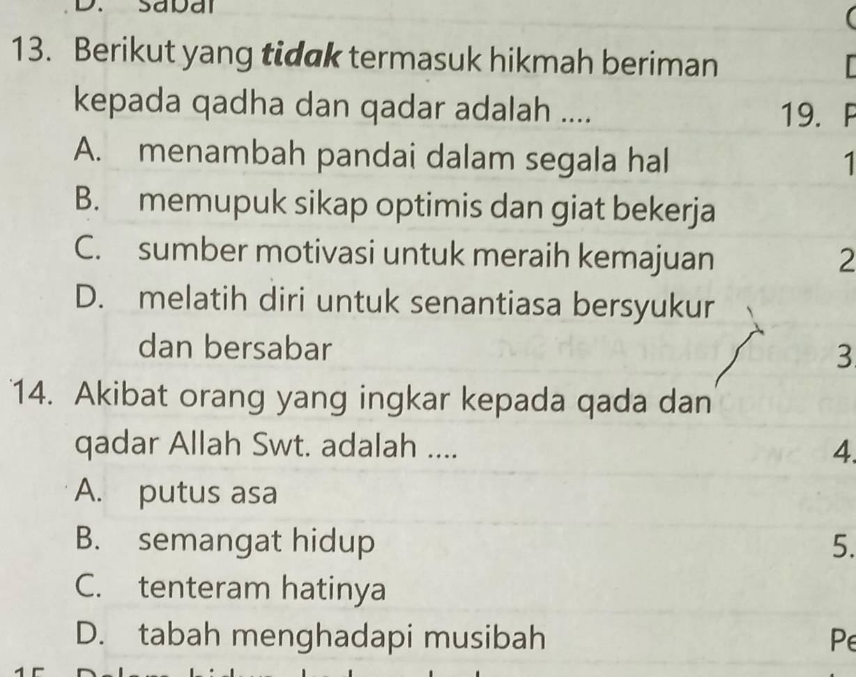 Berikut yang tidak termasuk hikmah beriman
kepada qadha dan qadar adalah ....
19. P
A. menambah pandai dalam segala hal 1
B. memupuk sikap optimis dan giat bekerja
C. sumber motivasi untuk meraih kemajuan 2
D. melatih diri untuk senantiasa bersyukur
dan bersabar 3
14. Akibat orang yang ingkar kepada qada dan
qadar Allah Swt. adalah .... 4.
A. putus asa
B. semangat hidup 5.
C. tenteram hatinya
D. tabah menghadapi musibah Pe