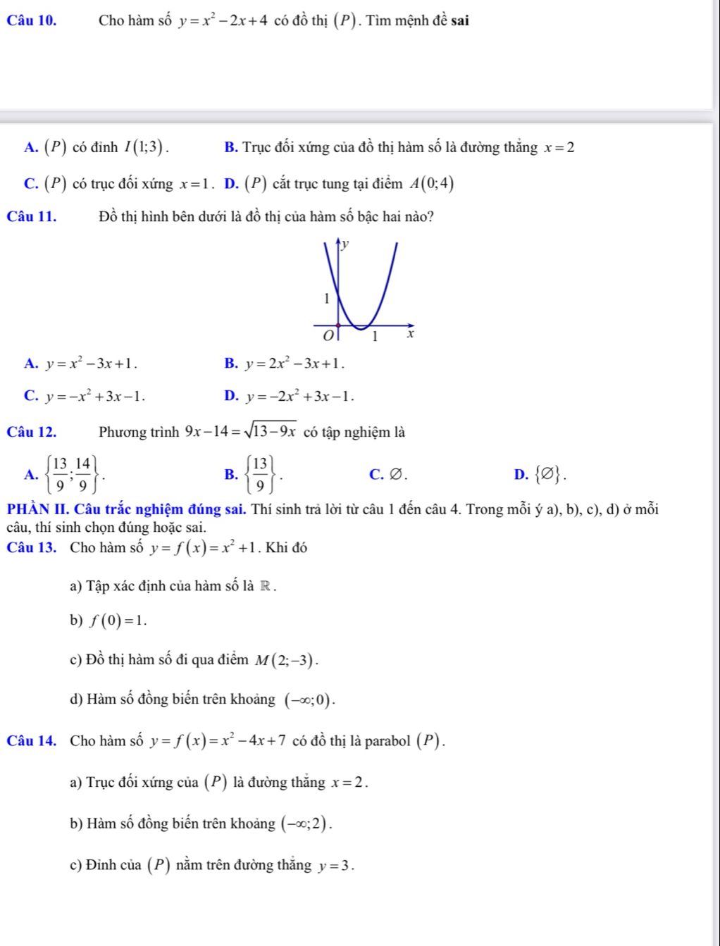 Cho hàm số y=x^2-2x+4 có đồ thị (P). Tìm mệnh de sai
A. (P) có đinh I(1;3). B. Trục đối xứng của đồ thị hàm số là đường thắng x=2
C. (P) có trục đối xứng x=1. D. (P) cắt trục tung tại điểm A(0;4)
Câu 11. Đồ thị hình bên dưới là đồ thị của hàm số bậc hai nào?
A. y=x^2-3x+1. B. y=2x^2-3x+1.
C. y=-x^2+3x-1. D. y=-2x^2+3x-1.
Câu 12. Phương trình 9x-14=sqrt(13-9x) có tập nghiệm là
A.   13/9 ; 14/9  . B.   13/9  . C.Ø. D.  varnothing  .
PHÀN II. Câu trắc nghiệm đúng sai. Thí sinh trả lời từ câu 1 đến câu 4. Trong mỗi ý a), b), c), d) ở mỗi
câu, thí sinh chọn đúng hoặc sai.
Câu 13. Cho hàm số y=f(x)=x^2+1. Khi đó
a) Tập xác định của hàm số là R .
b) f(0)=1.
c) Đồ thị hàm số đi qua điểm M(2;-3).
d) Hàm số đồng biến trên khoảng (-∈fty ;0).
Câu 14. Cho hàm số y=f(x)=x^2-4x+7 có dhat o thị là parabol (P).
a) Trục đối xứng của (P) là đường thắng x=2.
b) Hàm số đồng biến trên khoảng (-∈fty ;2).
c) Đinh của (P) nằm trên đường thắng y=3.