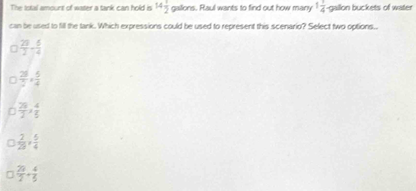 The total amourst of water a tank can hold is 14 1/2  gailions. Raul wants to find out how many 1 1/4 gallon buckets of water
can be used to fill the tank. Which expressions could be used to represent this scenario? Select two options..
 23/2 - 5/4 
 28/2 *  5/4 
 28/2 *  4/5 
 2/28 ,  5/4 
 20/2 + 4/5 