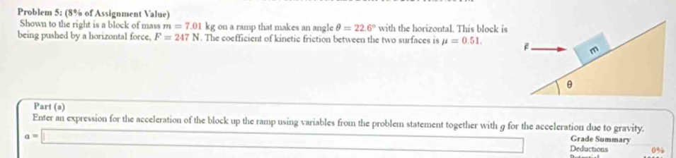 Problem 5: (8% of Assignment Value) 
Shown to the right is a block of mass m=7.01 kg on a ramp that makes an angle θ =22.6° with the horizontal. This block is 
being pushed by a horizontal force, F=247N. The coefficient of kinetic friction between the two surfaces is mu =0.51. 
Part (a) 
Enter an expression for the acceleration of the block up the ramp using variables from the problem statement together with g for the acceleration due to gravity. 
Grade Summary
a=□ Deductions 0%
□ 