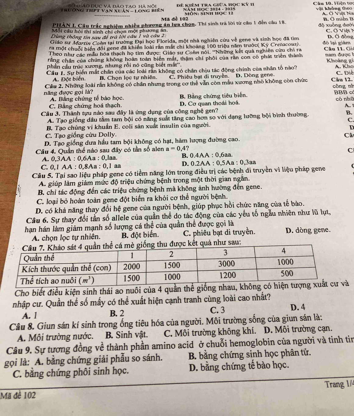 Sở giáo dục và đào tao hà nội Đê kiÊm tra giữa học kỷ II  Câu 10. Hiện tưc
Trường thPT Văn xuân - Long biên  NăM HQC 2024 - 2025 vật không theo
MÔN: SINH HQC 12 A. Ở Việt Na
Mã đề 102 B. Ở miền B
PHÀN I. Câu trắc nghiệm nhiều phương án lựa chọn. Thí sinh trả lời từ câu 1 đến câu 18. độ xuống dưới
Mỗi câu hỏi thí sinh chỉ chọn một phương án. C. Ở Việt N
Dùng thông tin sau để trả lời câu 1 và câu 2: D. Ở đồng
Giáo sư Martin Cohn tại trường Đại học Florida, một nhà nghiên cứu về gene và sinh học đã tìm
ra một chuỗi biến đổi gene đã khiến loài rắn mất chi khoảng 100 triệu năm trước( Kỳ Cretacous). đó lại giảm
Theo như các mẫu hóa thạch họ tìm được: Giáo sư Cohn nói. 'Những kết quả nghiên cứu chỉ ra Câu 11. Giả
crằng chân của chúng không hoàn toàn biến mất, thậm chí phôi của rắn con có phát triển thành nam được h Khoảng gi
phần cấu trúc xương, nhưng rồi nó cũng biết mất''. A. Kho
Câu 1. Sự biến mất chân của các loài rắn không có chân chịu tác động chính của nhân tố nào?
A. Đột biến. B. Chọn lọc tự nhiên. C. Phiêu bạt di truyền. D. Dòng gene. C. Điể
Câu 2. Những loài rắn không có chân nhưng trong cơ thể vẫn còn mẫu xương nhỏ không còn chức Câu 12.
công nh
năng được gọi là? BBB có
A. Bằng chứng tế bào học. B. Bằng chứng tiêu biến.
C. Bằng chứng hoá thạch. D. Cơ quan thoái hoá. có nhữ
Câu 3. Thành tựu nào sau đây là ứng dụng của công nghệ gen? A. t
A. Tạo giống dâu tằm tam bội có năng suất tăng cao hơn so với dạng lưỡng bội bình thường.
B.
C.
B. Tạo chủng vi khuẩn E. coli sản xuất insulin của người.
D
C. Tạo giống cừu Dolly. Câ
D. Tạo giống dưa hấu tam bội không có hạt, hàm lượng đường cao.
Câu 4. Quần thể nào sau đây có tần số alen a=0,4 C
A. 0,3AA : 0,6Aa : 0,laa. B. 0.4AA : 0,6aa.
C. 0,1 AA : 0,8Aa : 0,1 aa D. 0.2AA : 0,5Aa : 0,3aa
Câu 5. Tại sao liệu pháp gene có tiềm năng lớn trong điều trị các bệnh di truyền vì liệu pháp gene
A. giúp làm giảm mức độ triệu chứng bệnh trong một thời gian ngắn.
B. chi tác động đến các triệu chứng bệnh mà không ảnh hưởng đến gene.
C. loại bỏ hoàn toàn gene đột biến ra khỏi cơ thể người bệnh.
D. có khả năng thay đổi hệ gene của người bệnh, giúp phục hồi chức năng của tế bào.
Câu 6. Sự thay đổi tần số allele của quần thể do tác động của các yếu tố ngẫu nhiên như lũ lụt,
hạn hán làm giảm mạnh số lượng cá thể của quần thể được gọi là
A. chọn lọc tự nhiên. B. đột biến. C. phiêu bạt di truyền. D. dòng gene.
như sau:
Cho biết điều kiện sinh thái ao nuôi của 4 quần thể giống
nhập cư. Quần thể số mấy có thể xuất hiện cạnh tranh cùng loài cao nhất?
A. 1 B. 2
C. 3 D. 4
Câu 8. Giun sán kí sinh trong ống tiêu hóa của người. Môi trường sống của giun sán là:
A. Môi trường nước. B. Sinh vật. C. Môi trường không khí. D. Môi trường cạn.
Câu 9. Sự tương đồng về thành phần amino acid ở chuỗi hemoglobin của người và tinh tin
gọi là: A. bằng chứng giải phẫu so sánh. B. bằng chứng sinh học phân tử.
C. bằng chứng phôi sinh học. D. bằng chứng tế bào học.
Mã đề 102 Trang 1/4