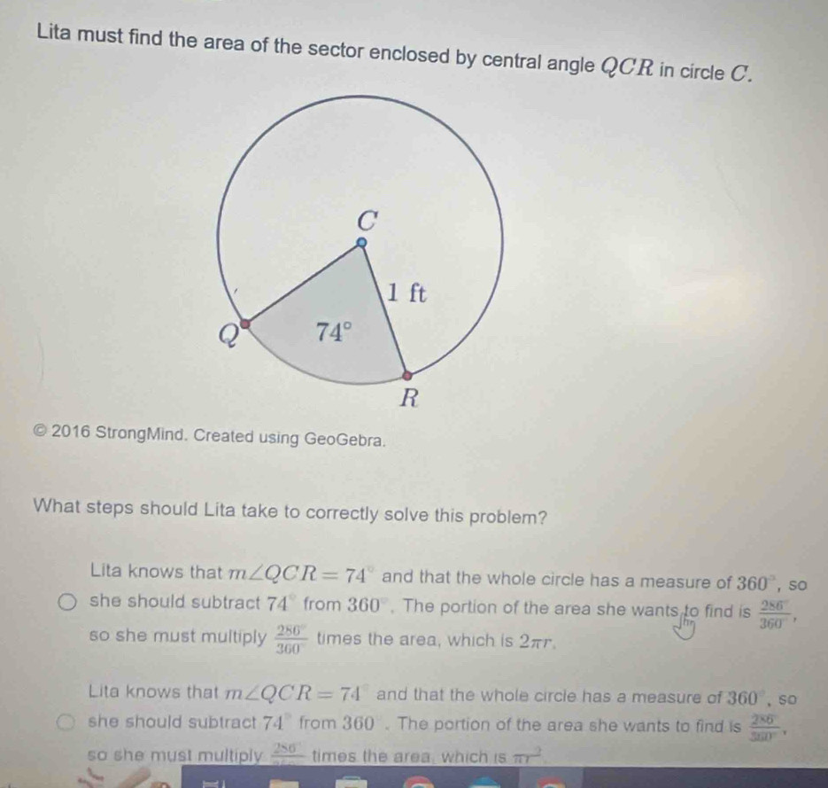 Lita must find the area of the sector enclosed by central angle QCR in circle C.
2016 StrongMind. Created using GeoGebra.
What steps should Lita take to correctly solve this problem?
Lita knows that m∠ QCR=74° and that the whole circle has a measure of 360° ，so
she should subtract 74° from 360°. The portion of the area she wants to find is  286/360° ,
so she must multiply  280°/360°  times the area, which is 2π.
Lita knows that m∠ QCR=74 and that the whole circle has a measure of 360° , so
she should subtract 74° from 360 . The portion of the area she wants to find is  2^(80)/380° .
so she must multiply frac 286 times the area, which is π r^2.