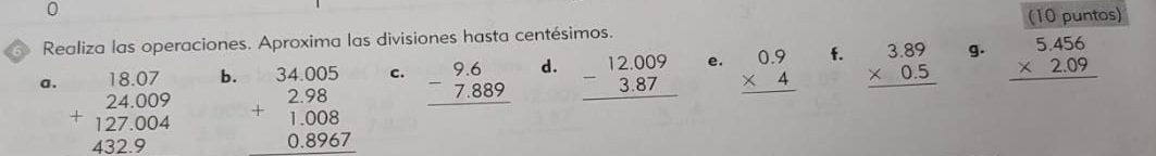 0 
(10 puntos) 
Realiza las operaciones. Aproxima las divisiones hasta centésimos. 
a . beginarrayr 18.07 24.009 +127.004 432.9 endarray
b. beginarrayr 34.4.005 2.98 1.008 0.896endarray
C. beginarrayr 9.6 -7.889 hline endarray d. beginarrayr 12.009 -3.87 hline endarray e. beginarrayr 0.9 * 4 hline endarray f. beginarrayr 3.89 * 0.5 hline endarray g. beginarrayr 5.456 * 2.09 hline endarray