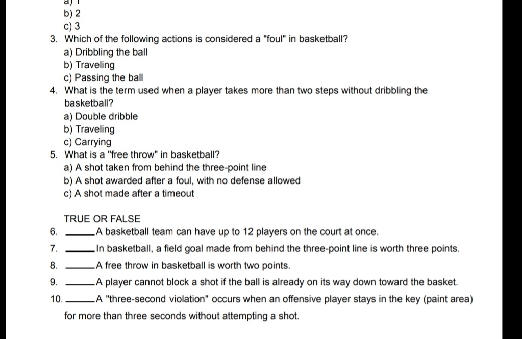 a
b) 2
c) 3
3. Which of the following actions is considered a "foul" in basketball?
a) Dribbling the ball
b) Traveling
c) Passing the ball
4. What is the term used when a player takes more than two steps without dribbling the
basketball?
a) Double dribble
b) Traveling
c) Carrying
5. What is a "free throw" in basketball?
a) A shot taken from behind the three-point line
b) A shot awarded after a foul, with no defense allowed
c) A shot made after a timeout
TRUE OR FALSE
6. _A basketball team can have up to 12 players on the court at once.
7. _In basketball, a field goal made from behind the three-point line is worth three points.
8. _A free throw in basketball is worth two points.
9. _A player cannot block a shot if the ball is already on its way down toward the basket.
10. _A "three-second violation" occurs when an offensive player stays in the key (paint area)
for more than three seconds without attempting a shot.