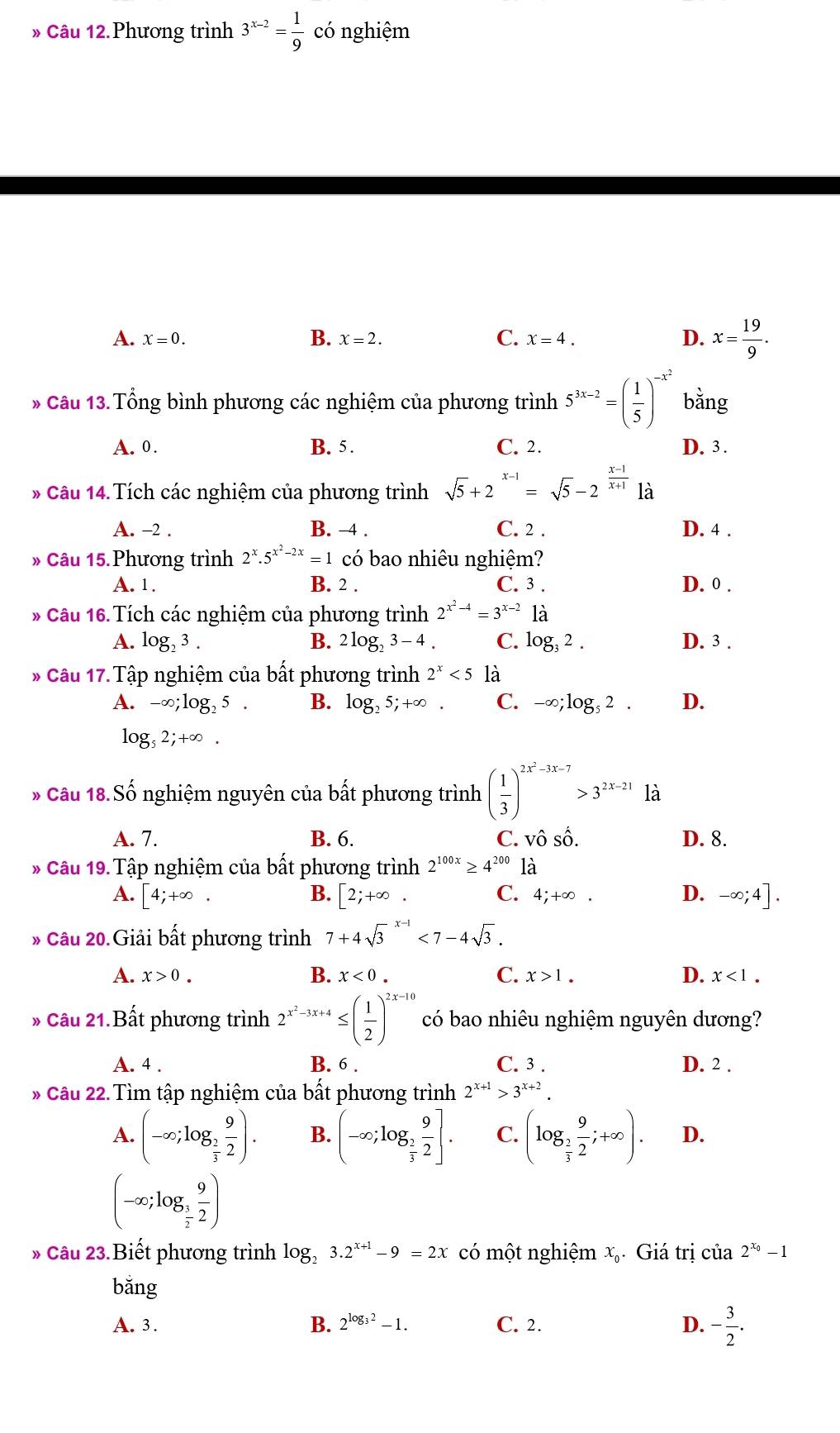 » Câu 12.Phương trình 3^(x-2)= 1/9  có nghiệm
A. x=0. B. x=2. C. x=4. D. x= 19/9 .
* Câu 13. Tổng bình phương các nghiệm của phương trình 5^(3x-2)=( 1/5 )^-x^2 bǎng
A. 0. B. 5 . C. 2. D. 3 .
* Câu 14.Tích các nghiệm của phương trình sqrt(5)+2^(x-1)=sqrt(5)-2^(frac x-1)x+1 là
A. -2 . B. -4 . C. 2 . D. 4 .
Câu 15. Phương trình 2^x.5^(x^2)-2x=1 có bao nhiêu nghiệm?
A. 1. B. 2 . C. 3 . D. 0 .
* Câu 16.Tích các nghiệm của phương trình 2^(x^2)-4=3^(x-2)1dot a
A. log _23. B. 2log _23-4 C. log _32. D. 3 .
* Câu 17. Tập nghiệm của bất phương trình 2^x<5</tex> là
A. -∈fty ;log _25 B. log _25;+∈fty . C. -∈fty ;log _52. D.
log ,2;+∈fty .
» Câu 18 Shat o nghiệm nguyên của bất phương trình ( 1/3 )^2x^2-3x-7>3^(2x-21) là
A. 7. B. 6. C. Vhat OShat O. D. 8.
* Câu 19. Tập nghiệm của bất phương trình 2^(100x)≥ 4^(200) là
A. [4;+∈fty . B. [2;+∈fty . C. 4;+∈fty . D. -∈fty ;4].
* Câu 20. Giải bất phương trình 7+4sqrt 3^((x-1)<7-4sqrt 3).
A. x>0. B. x<0. C. x>1. D. x<1.
* Câu 21.Bất phương trình 2^(x^2)-3x+4≤ ( 1/2 )^2x-10 có bao nhiêu nghiệm nguyên dương?
A. 4 . B. 6 . C. 3 . D. 2 .
* Câu 22. Tìm tập nghiệm của bất phương trình 2^(x+1)>3^(x+2).
A. (-∈fty ;log _ 2/3  9/2 ). B. (-∈fty ;log _ 2/3  9/2 ]. C. (log _ 2/3  9/2 ;+∈fty ). D.
(-∈fty ;log _ 1/2  9/2 )
* Câu 23.Biết phương trình log, 3.2^(x+1)-9=2x có một nghiệm x_c Giá trị của 2^(x_0)-1
bǎng
A. 3. B. 2^(log _3)2-1. C. 2. D. - 3/2 .