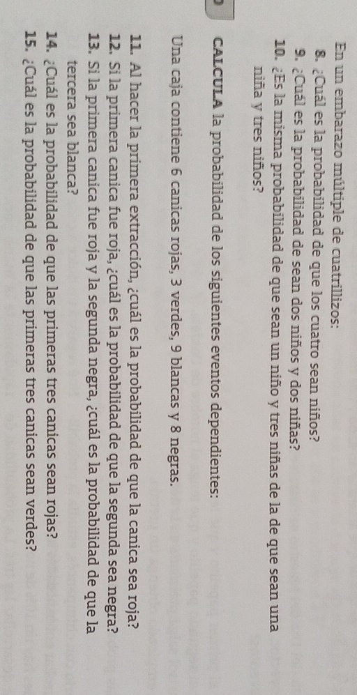 En un embarazo múltiple de cuatrillizos: 
8. ¿Cuál es la probabilidad de que los cuatro sean niños? 
9. ¿Cuál es la probabilidad de sean dos niños y dos niñas? 
10. ¿Es la misma probabilidad de que sean un niño y tres niñas de la de que sean una 
niña y tres niños? 
) CALCULA la probabilidad de los siguientes eventos dependientes: 
Una caja contiene 6 canicas rojas, 3 verdes, 9 blancas y 8 negras. 
11. Al hacer la primera extracción, ¿cuál es la probabilidad de que la canica sea roja? 
12. Si la primera canica fue roja, ¿cuál es la probabilidad de que la segunda sea negra? 
13. Si la primera canica fue roja y la segunda negra, ¿cuál es la probabilidad de que la 
tercera sea blanca? 
14. ¿Cuál es la probabilidad de que las primeras tres canicas sean rojas? 
15. ¿Cuál es la probabilidad de que las primeras tres canicas sean verdes?