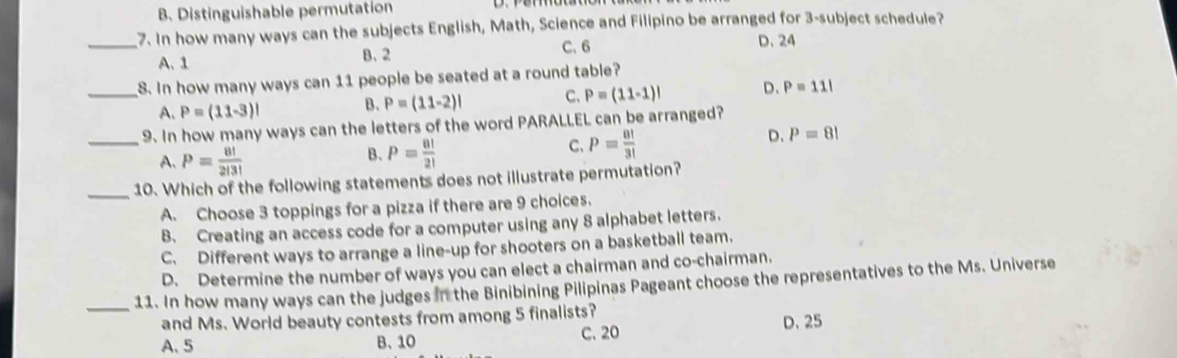 B. Distinguishable permutation
_7. In how many ways can the subjects English, Math, Science and Filipino be arranged for 3 -subject schedule?
A、 1 B. 2 C. 6
D、 24
_8. In how many ways can 11 people be seated at a round table?
A. P=(11-3)! B. P=(11-2)! C、 P=(11-1)! D. P=11!
_9. In how many ways can the letters of the word PARALLEL can be arranged?
A. P= 8!/2!3! 
B. P= 8!/2! 
C、 P= 8!/3! 
D、 P=8!
_10. Which of the following statements does not illustrate permutation?
A. Choose 3 toppings for a pizza if there are 9 choices.
B. Creating an access code for a computer using any 8 alphabet letters.
C. Different ways to arrange a line-up for shooters on a basketball team.
D. Determine the number of ways you can elect a chairman and co-chairman.
_11. In how many ways can the judges in the Binibining Pilipinas Pageant choose the representatives to the Ms. Universe
and Ms. World beauty contests from among 5 finalists?
A、 5 B、 10 C. 20 D. 25