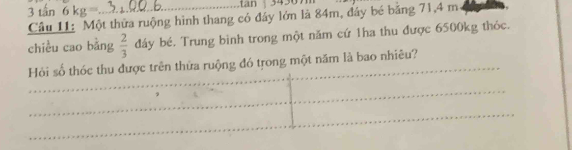 3 tấn 6kg=
tan 
Câu 11: Một thửa ruộng hình thang có đáy lớn là 84m, đây bé bằng 71, 4 m
chiều cao bǎng  2/3  đáy bé. Trung binh trong một năm cứ 1ha thu được 6500kg thóc. 
Hồi số thóc thu được trên thửa ruộng đó trong một năm là bao nhiêu? 
_ 
_ 
_