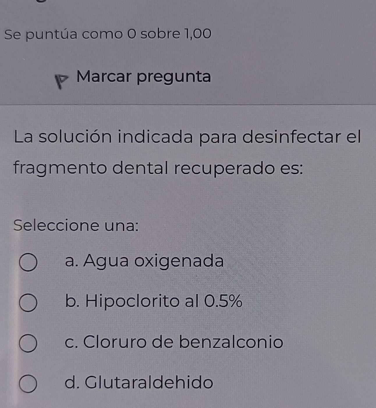 Se puntúa como 0 sobre 1,00
Marcar pregunta
La solución indicada para desinfectar el
fragmento dental recuperado es:
Seleccione una:
a. Agua oxigenada
b. Hipoclorito al 0.5%
c. Cloruro de benzalconio
d. Glutaraldehido