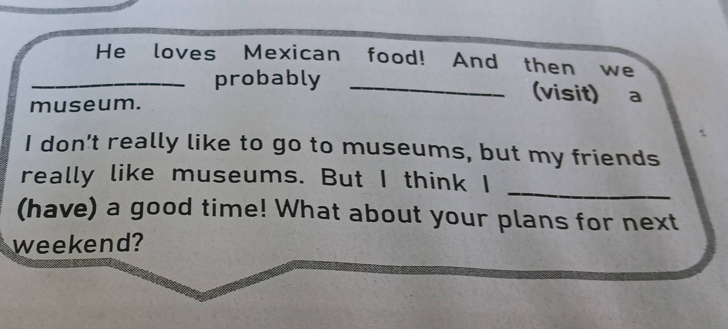 He loves Mexican food! And then we 
_probably _(visit) a 
museum. 
I don't really like to go to museums, but my friends 
_ 
really like museums. But I think I 
(have) a good time! What about your plans for next 
weekend?