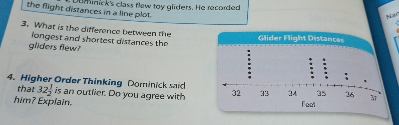 Dominick's class flew toy gliders. He recorded 
the flight distances in a line plot. 
Nan 
/ 
3. What is the difference between the 
longest and shortest distances the 
Glider Flight Distances 
gliders flew? 
4. Higher Order Thinking Dominick said 
that 32 1/2  is an outlier. Do you agree with 
him? Explain.