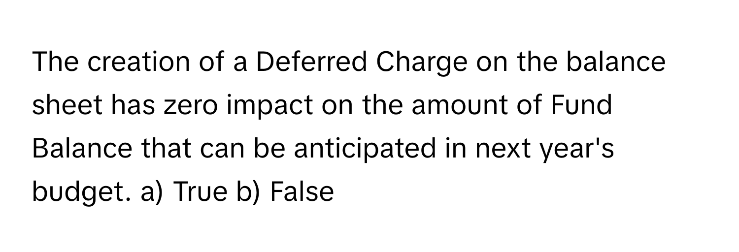 The creation of a Deferred Charge on the balance sheet has zero impact on the amount of Fund Balance that can be anticipated in next year's budget.  a) True b) False