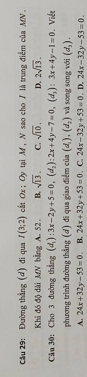 Đường thẳng (d) đi qua I(3;2) cất Ox; Oy tại M , N sao cho I là trung điểm của MN.
Khi đó độ dài MN bằng A. 52. B. sqrt(13). C. sqrt(10). D. 2sqrt(13). 
Câu 30: Cho 3 đường thẳng (d_1):3x-2y+5=0, (d_2):2x+4y-7=0, (d_3):3x+4y-1=0. Viết
phương trình đường thẳng (d) đi qua giao điểm cia(d_1),(d_2) và song song với (d_3).
A. 24x+32y-53=0. B. 24x+32y+53=0. C. 24x-32y+53=0. D. 24x-32y-53=0.