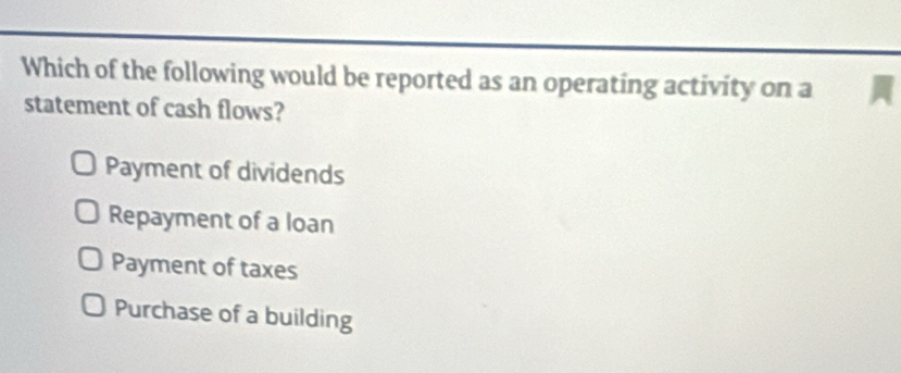 Which of the following would be reported as an operating activity on a
statement of cash flows?
Payment of dividends
Repayment of a loan
Payment of taxes
Purchase of a building